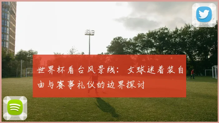 世界杯看台风景线：女球迷着装自由与赛事礼仪的边界探讨