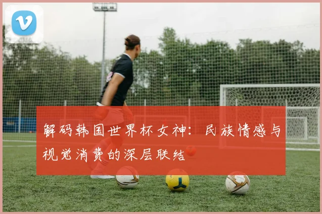 解码韩国世界杯女神：民族情感与视觉消费的深层联结