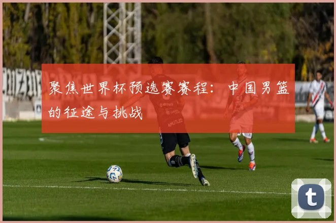 聚焦世界杯预选赛赛程：中国男篮的征途与挑战