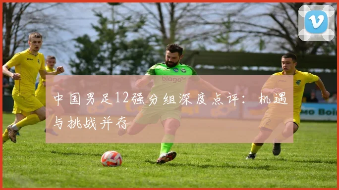 中国男足12强分组深度点评：机遇与挑战并存