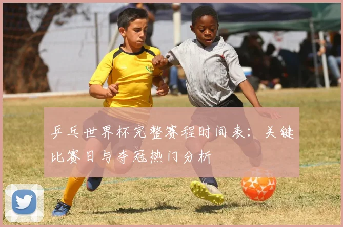 乒乓世界杯完整赛程时间表：关键比赛日与夺冠热门分析