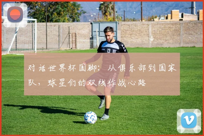 对话世界杯国脚：从俱乐部到国家队，球星们的双线作战心路